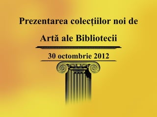 Prezentarea colecţiilor noi de
     Artă ale Bibliotecii
       30 octombrie 2012
 