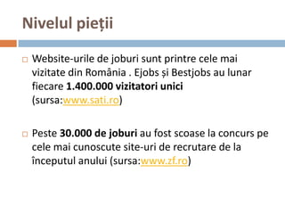 Nivelul pieții
   Website-urile de joburi sunt printre cele mai
    vizitate din România . Ejobs și Bestjobs au lunar
    fiecare 1.400.000 vizitatori unici
    (sursa:www.sati.ro)

   Peste 30.000 de joburi au fost scoase la concurs pe
    cele mai cunoscute site-uri de recrutare de la
    începutul anului (sursa:www.zf.ro)
 