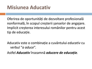 Misiunea Aducativ
Oferirea de oportunități de dezvoltare profesională
nonformală, în scopul creșterii șanselor de angajare.
Implicit creșterea interesului românilor pentru acest
tip de educație.

Aducativ este o combinație a cuvântului educativ cu
  verbul “a aduce”.
Astfel Aducativ înseamnă aducere de educație.
 