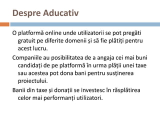 Despre Aducativ
O platformă online unde utilizatorii se pot pregăti
  gratuit pe diferite domenii și să fie plătiți pentru
  acest lucru.
Companiile au posibilitatea de a angaja cei mai buni
  candidați de pe platformă în urma plății unei taxe
  sau acestea pot dona bani pentru susținerea
  proiectului.
Banii din taxe și donații se investesc în răsplătirea
  celor mai performanți utilizatori.
 