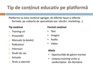 Tip de conținut educativ pe platformă
Platforma va avea conținut agregat, de diferite tipuri și diferite
   formate, pe subiecte de specialitate (ex: vânzări, marketing...).

Tip conținut                       Format conținut
   Training-uri                   • Text
   Prezentări                     • Imagini
   Manuale (e-books)              • Audio
   Podcasturi                     • Video
   Interviuri
                                   Altele
   Studii de caz
                                   • Oportunități de găsire mentor
   Articole                       • Listarea training-urilor și
   Teste și exerciții                conferințelor din România
 