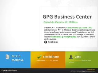 GPG Business Center
                                   Centrul de Afaceri nr.1 în Moldova

                                    Creat in 2011 în Chisinau, Centrul nostru de Afaceri GPG
                                    este la moment N°1 în Moldova deoarece este singurul care
                                    propune pe întreg teritoriu un concept " imobiliare + servicii"
                                    care seduce din ce în ce mai mult prin supleţe, în momentul
                                    în care flexibilitatea şi receptivitatea sunt cuvintele - cheie
                                    pentru succes.
                                           Click aici




             Nr.1 în              Flexibilitate                             Cost
             Moldova    Disponibilitate 24/24, 7/7, 365/365       Cele mai competitive preţuri pe piaţa
                                                                  offshore




                                                                                                     Contactez-nous
© GPG Business Center                                               ++373 22 51 78 31 / info@gpg-businesscenter.com
 