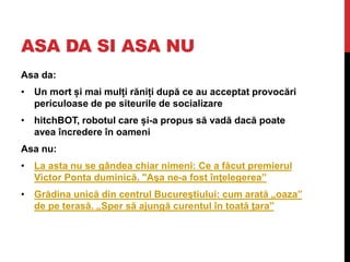 ASA DA SI ASA NU
Asa da:
• Un mort și mai mulți răniți după ce au acceptat provocări
periculoase de pe siteurile de socializare
• hitchBOT, robotul care și-a propus să vadă dacă poate
avea încredere în oameni
Asa nu:
• La asta nu se gândea chiar nimeni: Ce a făcut premierul
Victor Ponta duminică. "Aşa ne-a fost înţelegerea”
• Grădina unică din centrul Bucureştiului: cum arată „oaza”
de pe terasă. „Sper să ajungă curentul în toată ţara”
 