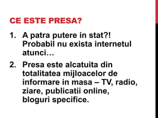 CE ESTE PRESA?
1. A patra putere in stat?!
Probabil nu exista internetul
atunci…
2. Presa este alcatuita din
totalitatea mijloacelor de
informare in masa – TV, radio,
ziare, publicatii online,
bloguri specifice.
 