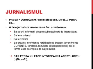 JURNALISMUL
• PRESA = JURNALISM? Nu intotdeauna. De ce..? Pentru
ca…
• A face jurnalism inseamna sa faci urmatoarele:
• Sa aduni informatii despre subiectul care te intereseaza
• Sa le analizezi
• Sa le verifici
• Sa prezinti informatiile referitoare la subiect (evenimente
CURENTE, tendinte, rezultate si/sau persoane) intr-o
forma usor de inteles de catre public
 DAR PRESA NU FACE INTOTDEAUNA ACEST LUCRU
;) (De ce?!)
 