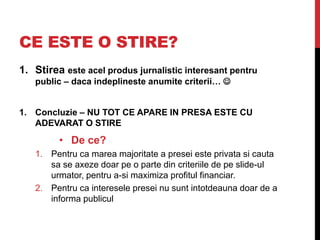 CE ESTE O STIRE?
1. Stirea este acel produs jurnalistic interesant pentru
public – daca indeplineste anumite criterii… 
1. Concluzie – NU TOT CE APARE IN PRESA ESTE CU
ADEVARAT O STIRE
• De ce?
1. Pentru ca marea majoritate a presei este privata si cauta
sa se axeze doar pe o parte din criteriile de pe slide-ul
urmator, pentru a-si maximiza profitul financiar.
2. Pentru ca interesele presei nu sunt intotdeauna doar de a
informa publicul
 