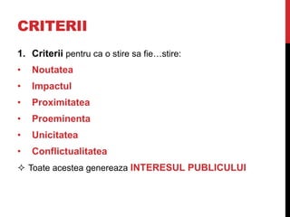 CRITERII
1. Criterii pentru ca o stire sa fie…stire:
• Noutatea
• Impactul
• Proximitatea
• Proeminenta
• Unicitatea
• Conflictualitatea
 Toate acestea genereaza INTERESUL PUBLICULUI
 