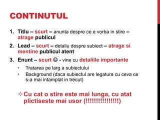 CONTINUTUL
1. Titlu – scurt – anunta despre ce e vorba in stire –
atrage publicul
2. Lead – scurt – detaliu despre subiect – atrage si
mentine publicul atent
3. Enunt – scurt  - vine cu detaliile importante
• Tratarea pe larg a subiectului
• Background (daca subiectul are legatura cu ceva ce
s-a mai intamplat in trecut)
Cu cat o stire este mai lunga, cu atat
plictiseste mai usor (!!!!!!!!!!!!!!!!)
 