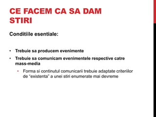 CE FACEM CA SA DAM
STIRI
Conditiile esentiale:
• Trebuie sa producem evenimente
• Trebuie sa comunicam evenimentele respective catre
mass-media
• Forma si continutul comunicarii trebuie adaptate criteriilor
de “existenta” a unei stiri enumerate mai devreme
 