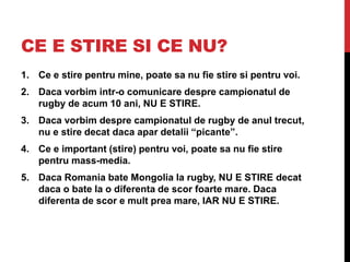 CE E STIRE SI CE NU?
1. Ce e stire pentru mine, poate sa nu fie stire si pentru voi.
2. Daca vorbim intr-o comunicare despre campionatul de
rugby de acum 10 ani, NU E STIRE.
3. Daca vorbim despre campionatul de rugby de anul trecut,
nu e stire decat daca apar detalii “picante”.
4. Ce e important (stire) pentru voi, poate sa nu fie stire
pentru mass-media.
5. Daca Romania bate Mongolia la rugby, NU E STIRE decat
daca o bate la o diferenta de scor foarte mare. Daca
diferenta de scor e mult prea mare, IAR NU E STIRE.
 