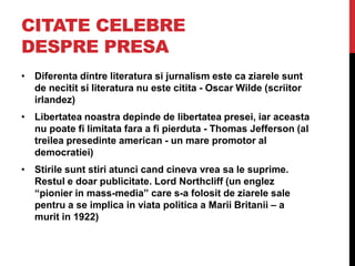 CITATE CELEBRE
DESPRE PRESA
• Diferenta dintre literatura si jurnalism este ca ziarele sunt
de necitit si literatura nu este citita - Oscar Wilde (scriitor
irlandez)
• Libertatea noastra depinde de libertatea presei, iar aceasta
nu poate fi limitata fara a fi pierduta - Thomas Jefferson (al
treilea presedinte american - un mare promotor al
democratiei)
• Stirile sunt stiri atunci cand cineva vrea sa le suprime.
Restul e doar publicitate. Lord Northcliff (un englez
“pionier in mass-media” care s-a folosit de ziarele sale
pentru a se implica in viata politica a Marii Britanii – a
murit in 1922)
 