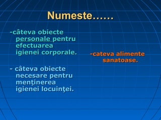 Numeste……Numeste……
--câteva obiectecâteva obiecte
personalepersonale pentrupentru
efectuareaefectuarea
igienei corporale.igienei corporale.
-- câteva obiectecâteva obiecte
necesare pentrunecesare pentru
menţinereamenţinerea
igienei locuinţei.igienei locuinţei.
-cateva alimente-cateva alimente
sanatoase.sanatoase.
 
