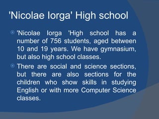 'Nicolae Iorga' High school
 'Nicolae Iorga 'High school has a
  number of 756 students, aged between
  10 and 19 years. We have gymnasium,
  but also high school classes.
 There are social and science sections,
  but there are also sections for the
  children who show skills in studying
  English or with more Computer Science
  classes.
 