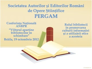 Societatea Autorilor și Editorilor Români
             de Opere Științifice
                     PERGAM
 Conferința Națională            Rolul bibliotecii
         ANBPR                    în promovarea
   “Viitorul aparține          culturii informației
     bibliotecilor în           și a utilizării etice
       schimbare”                    a acesteia
Brăila, 19 octombrie 2012
 