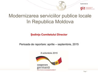 Page 1
Modernizarea serviciilor publice locale
în Republica Moldova
Ședința Comitetului Director
Perioada de raportare: aprilie – septembrie, 2015
8 octombrie 2015
Implementat de
 
