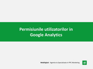 Permisiunile utilizatorilor in
Google Analytics
WebDigital - Agentia ta Specializata in PPC Marketing
 