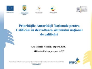 Priorităţile Autorităţii Naţionale pentru Calificări în dezvoltarea sistemului naţional de calificări Ana-Maria Nisioiu, expert ANC  Mihaela Udrea, expert ANC 