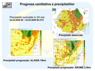 Prognoza cantitativa a precipitatiilor Precipitatii cumulate in 24 ore: 22.04.2008 06 – 23.04.2008 06 UTC Precipitatii observate Precipitatii prognozate: ALADIN 10km Precipitatii prognozate: AROME 2.5km 