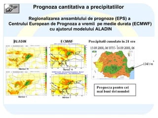 Bucharest, 2009, November 19 Regionalizarea ansamblului de prognoze (EPS) a  Centrului European de Prognoza a vremii  pe medie durata (ECMWF) cu ajutorul modelului ALADIN Prognoza cantitativa a precipitatiilor Regionalizati prin integrarea modelului Aladin folosind  acesti membri pentru starea initiala si conditii la limita  domeniile de integrare  ALADIN  Romania  (  x=10 km) ALADIN Selam (  x=16 km) 100 membri ECMWF/EPS  (00 & 12 UTC) Grupati – Metoda Maghiara 10 membri 