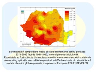 Schimbarea în temperatura medie de vară din România pentru perioada  2071-2099 faţă de 1961-1990, în condiţiile scenariului A1B .   Rezultatele au fost obtinute  din medierea  valorilor calculate c u modelul statistic de downscaling aplicat la anomaliile temperaturii la 850mb  estimate  din simulările a 8 modele climatice globale preluate prin proiectul  European FP6  ENSEMBLES. 