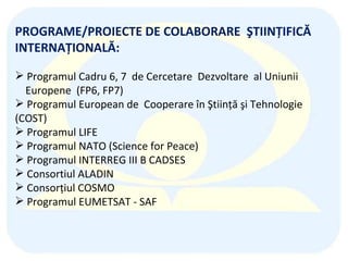 PROGRAME/PROIECTE DE COLABORARE  ŞTIINŢIFICĂ  INTERNAŢIONALĂ:   Programul Cadru 6 , 7   de Cercetare  Dezvoltare  al Uniunii  Europene  (F P 6 , FP7 ) Programul European de  Cooperare în Ştiinţă şi Tehnologie (COST) Pro gramul  LIFE Programul NATO (S cience  f or  P eace ) Programul INTERREG III B CADSES Consortiul  ALADIN Consorţiul COSMO Pro gramul EUMETSAT -  SAF  