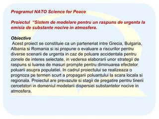 Programul NATO Science for Peace Proiectul  “Sistem de modelare pentru un raspuns de urgenta la emisia de substante nocive in atmosfera. Obiective Acest proiect se constituie ca un parteneriat intre Grecia, Bulgaria, Albania si Romania si isi propune o evaluare a riscurilor pentru diverse scenarii de urgenta in caz de poluare accidentala pentru zonele de interes selectate, in vederea elaborarii unor strategii de raspuns si luarea de masuri prompte pentru diminuarea efectelor poluarii asupra populatiei. In cadrul proiectului se realizeaza o prognoza pe termen scurt a propagarii poluantului la scara locala si regionala. Proiectul are prevazute si stagii de pregatire pentru tinerii cercetatori in domeniul modelarii dispersiei substantelor nocive in atmosfera.  