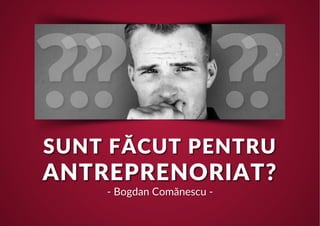 SUNT FĂCUT PENTRU
ANTREPRENORIAT?
- Bogdan Comănescu -
 