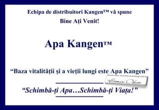 “Schimbă-ţi Apa…Schimbă-ţi Viaţa!”
Echipa de distribuitori Kangen™ vă spune
Bine Aţi Venit!
Apa Kangen™
“Baza vitalităţii şi a vieţii lungi este Apa Kangen”
 
