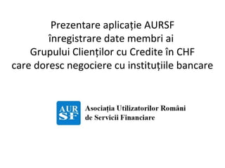 Prezentare aplicație AURSF
înregistrare date membri ai
Grupului Clienților cu Credite în CHF
care doresc negociere cu instituțiile bancare
 