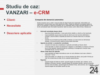 Studiu de caz:  VANZARI –  e-CRM Companie din domeniul automotive Client: Necesitate  Descriere aplicatie Exista companii care nu detin o baza de date de clienti foarte bine organizata. Informatiile sunt dispersate in diverse fisiere sau medii electronice offline. Astfel de companii controleaza destul de greu ce se intampla cu clientii din portofoliu sau cu potentialii clienti. Putem dezvolta aplicatii in care sa fie centralizate toate informatiile importante: date de contact, profil, oferte trimise, interese etc.  Informatii centralizate despre clienti  dupa dezvoltarea aplicatiei, o mare parte dintre relatiile cu clientii au fost reactivate;  responsabilitatile asupra bazei de date de clienti sunt mult mai bine delimitate si urmarite. Lista de clienti e impartita pe branch-uri si fiecare client are un vanzator alocat; clientilor le sunt trasate anumite profile si interese, pe vaza carora se demareaza ofertele; in functie de profil, sistemul trimite oferte automate. Agenda de activitati  a vanzatorilor centralizata vanzatori din toata tara completeaza in aplicatie activitatile pe fiecare client; a fost dezvoltat un sistem de atentionari in legatura cu activitatile ce urmeaza a fi facute sau au fost depasite; departamentele de marketing si management umaresc toate activitatile facute, la orice moment. Oferte create direct din aplicatie userii aplicatiei pot alege vehiculele pe care vor sa le oferteze si pot crea o oferta in maximum 1 minut; toate informatiile vor fi afisate intr-un format standard de oferta, care poate fi trimisa pe mail, fie la toata baza de date, fie la o selectie special facuta. Raportari rapoarte legate de listele de clienti; rapoarte legate de activitati, atat  sintetice, cat si detaliate, pe fiecare vanzator; rapoarte legate de interesele clientilor, atat per ansamblu, cat si la nivel de detaliu; rapoate legate de ofertele trimise, atat automat, cat si manual;  rapoarte legate de activitatea userilor pe site. 