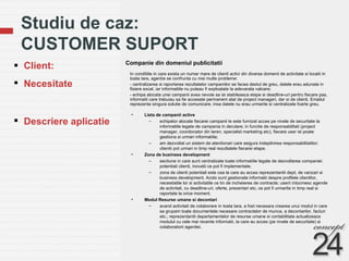 Studiu de caz:  CUSTOMER SUPORT Companie din domeniul publicitatii Client: Necesitate  Descriere aplicatie In conditiile in care exista un numar mare de clienti activi din diverse domenii de activitate si locatii in toata tara, agentia se confrunta cu mai multe probleme: - centralizarea si raportarea rezultatelor campaniilor se facea destul de greu, datele erau adunate in fisiere excel, iar informatiile nu puteau fi exploatate la adevarata valoare; - echipa alocata unei campanii avea nevoie sa isi stabileasca etape si deadline-uri pentru fiecare pas, informatii care trebuiau sa fie accesate permanent atat de project manageri, dar si de clienti. Emailul reprezenta singura solutie de comunicare, insa datele nu erau urmarite si centralizate foarte greu. Lista de campanii active echipelor alocate fiecarei campanii le este furnizat acces pe nivele de securitate la informatiile legate de campania in derulare; in functie de responsabilitati (project manager, coordonator din teren, specialist marketing etc), fiecare user isi poate gestiona si urmari informatiile; am dezvoltat un sistem de atentionari care asigura indeplinirea responsabilitatilor; clientii pot urmari in timp real rezultatele fiecarei etape. Zona de business development sectiune in care sunt centralizate toate informatiile legate de dezvoltarea companiei: potentiali clienti, inovatii ce pot fi implementate; zona de clienti potentiali este cea la care au acces reprezentantii dept. de vanzari si business development. Acolo sunt gestionate informatii despre profilele clientilor, necesitatile lor si activitatile ce tin de incheierea de contracte; userii intocmesc agende de activitati, cu deadline-uri, oferte, prezentari etc, ce pot fi urmarite in timp real si raportate la orice moment. Modul Resurse umane si decontari avand activitati de colaborare in toata tara, a fost necesara crearea unui modul in care sa grupam toate documentele necesare contractelor de munca, a decontarilor, facturi etc.; reprezentantii departamentelor de resurse umane si contabilitate actualizeaza modulul cu cele mai recente informatii, la care au acces (pe nivele de securitate) si colaboratorii agentiei. 