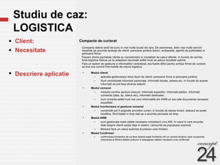Studiu de caz:  LOGISTICA Companie de curierat  Client: Necesitate  Descriere aplicatie Modul clienti aplicatia gestioneaza doua tipuri de clienti: persoane fizice si persoane juridice; Sunt centralizate informatii personale, informatii fiscale, adresa etc. In functie de aceste informatii se pot face diverse selectii. Modul comenzi modulul contine sectiuni precum: informatii expeditor, informatii platitor, informatii comanda (data, tip, status etc), informatii destinatar; sunt urmarite astfel mult mai usor informatiile din AWB-uri sau alte documente necesare expeditiei. Modul monitorizare si gestiune comenzi comenzile pot fi asignate anumitor curieri; in functie de starea livrarii, statusul se poate modifica, fiind listate in timp real pe o anumita perioada de timp. Modul AWB sunt gestionate toate datele necesare completarii unui AW. In cazul in care anumite date despre clienti exista deja in sistem, campurile se populeaza automat; Modulul face un calcul  automat al pretului unei trimiteri. Modul Confirmari confirmarea trimiterilor de va face listand toate trimiterile intr-un control dinamic care va permite ordonarea si filtrara datelor precum si adaugarea datelor necesare unei confirmari. Compania detine sedii de lucru in mai multe locatii din tara. De asemenea, detin mai multe servicii impartite pe anumite tipologii de clienti: persoane juridice (banci, ambasade, agentii de publicitate) si persoane fizice.  Fiecare dintre pachetele oferite au caracteristici si modalitati de calcul diferite. In functie de cerinte, forta logistica trebuie sa isi adapteze resursele astfel incat sa aduca rezultate optime. Fara un sistem de gestiune a informatiilor centralizat, era foarte dificil pentru echipa firmei de curierat sa tina sub control informatiile de natura logistica 