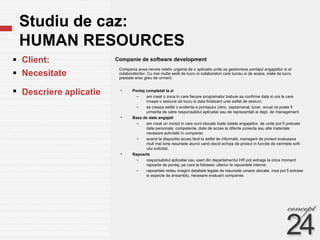 Studiu de caz:  HUMAN RESOURCES Companie de software development  Client: Necesitate  Descriere aplicatie Compania avea nevoie relativ urgenta de o aplicatie unde sa gestioneze pontajul angajatilor si al colaboratorilor. Cu mai multe sedii de lucru si colaboratori care lucrau si de acasa, orele de lucru prestate erau greu de urmarit. Pontaj completat la zi am creat o zona in care fiecare programator trebuie sa confirme data si ora la care incepe o sesiune de lucru si data finalizarii unei astfel de sesiuni; se creaza astfel o evidenta a pontajului zilnic, saptamanal, lunar, anual ce poate fi urmarita de catre responsabilul aplicatiei sau de reprezentati ai dept. de management.  Baza de date angajati am creat un modul in care sunt stocate toate datele angajatilor, de unde pot fi preluate date personale, competente, date de acces la diferite proiecte sau alte materiale necesare activitatii in companie; avand la dispozitie acces facil la astfel de informatii, managerii de proiect evalueaza mult mai bine resursele atunci cand decid echipa de proiect in functie de cerintele soft-ului solicitat. Rapoarte responsabilul aplicatiei sau useri din departamentul HR pot extrage la orice moment rapoarte de pontaj, pe care le folosesc ulterior la rapoartele interne; rapoartele redau imagini detaliate legate de resursele umane alocate, insa pot fi extrase si aspecte de ansamblu, necesare evaluarii companiei. 