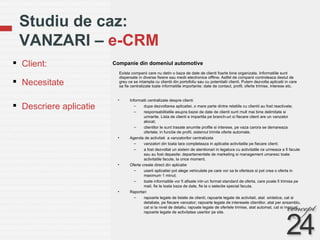 Studiu de caz:  VANZARI –  e-CRM Companie din domeniul automotive Client: Necesitate  Descriere aplicatie Exista companii care nu detin o baza de date de clienti foarte bine organizata. Informatiile sunt dispersate in diverse fisiere sau medii electronice offline. Astfel de companii controleaza destul de greu ce se intampla cu clientii din portofoliu sau cu potentialii clienti. Putem dezvolta aplicatii in care sa fie centralizate toate informatiile importante: date de contact, profil, oferte trimise, interese etc.  Informatii centralizate despre clienti  dupa dezvoltarea aplicatiei, o mare parte dintre relatiile cu clientii au fost reactivate;  responsabilitatile asupra bazei de date de clienti sunt mult mai bine delimitate si urmarite. Lista de clienti e impartita pe branch-uri si fiecare client are un vanzator alocat; clientilor le sunt trasate anumite profile si interese, pe vaza carora se demareaza ofertele; in functie de profil, sistemul trimite oferte automate. Agenda de activitati  a vanzatorilor centralizata vanzatori din toata tara completeaza in aplicatie activitatile pe fiecare client; a fost dezvoltat un sistem de atentionari in legatura cu activitatile ce urmeaza a fi facute sau au fost depasite; departamentele de marketing si management umaresc toate activitatile facute, la orice moment. Oferte create direct din aplicatie userii aplicatiei pot alege vehiculele pe care vor sa le oferteze si pot crea o oferta in maximum 1 minut; toate informatiile vor fi afisate intr-un format standard de oferta, care poate fi trimisa pe mail, fie la toata baza de date, fie la o selectie special facuta. Raportari rapoarte legate de listele de clienti; rapoarte legate de activitati, atat  sintetice, cat si detaliate, pe fiecare vanzator; rapoarte legate de interesele clientilor, atat per ansamblu, cat si la nivel de detaliu; rapoate legate de ofertele trimise, atat automat, cat si manual;  rapoarte legate de activitatea userilor pe site. 