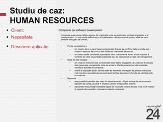 Studiu de caz:  HUMAN RESOURCES Companie de software development  Client: Necesitate  Descriere aplicatie Compania avea nevoie relativ urgenta de o aplicatie unde sa gestioneze pontajul angajatilor si al colaboratorilor. Cu mai multe sedii de lucru si colaboratori care lucrau si de acasa, orele de lucru prestate erau greu de urmarit. Pontaj completat la zi am creat o zona in care fiecare programator trebuie sa confirme data si ora la care incepe o sesiune de lucru si data finalizarii unei astfel de sesiuni; se creaza astfel o evidenta a pontajului zilnic, saptamanal, lunar, anual ce poate fi urmarita de catre responsabilul aplicatiei sau de reprezentati ai dept. de management.  Baza de date angajati am creat un modul in care sunt stocate toate datele angajatilor, de unde pot fi preluate date personale, competente, date de acces la diferite proiecte sau alte materiale necesare activitatii in companie; avand la dispozitie acces facil la astfel de informatii, managerii de proiect evalueaza mult mai bine resursele atunci cand decid echipa de proiect in functie de cerintele soft-ului solicitat. Rapoarte responsabilul aplicatiei sau useri din departamentul HR pot extrage la orice moment rapoarte de pontaj, pe care le folosesc ulterior la rapoartele interne; rapoartele redau imagini detaliate legate de resursele umane alocate, insa pot fi extrase si aspecte de ansamblu, necesare evaluarii companiei. 