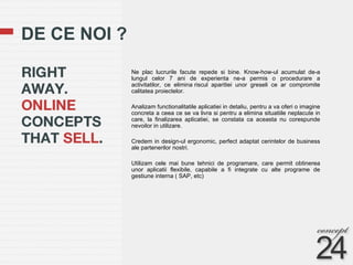 DE CE NOI ? Ne plac lucrurile facute repede si bine. Know-how-ul acumulat de-a lungul celor 7 ani de experienta ne-a permis o procedurare a activitatilor, ce elimina riscul aparitiei unor greseli ce ar compromite calitatea proiectelor. Analizam functionalitatile aplicatiei in detaliu, pentru a va oferi o imagine concreta a ceea ce se va livra si pentru a elimina situatiile neplacute in care, la finalizarea aplicatiei, se constata ca aceasta nu corespunde nevoilor in utilizare.  Credem in design-ul ergonomic, perfect adaptat cerintelor de business ale partenerilor nostri.  Utilizam cele mai bune tehnici de programare, care permit obtinerea unor aplicatii flexibile, capabile a fi integrate cu alte programe de gestiune interna ( SAP, etc) 