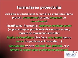 Formularea proiectului Achizitia de consultanta si servicii de proiectare (bune practici:  proiectantul  lucreaza  impreuna  cu  consultantul ) Identificarea  finantarii si  obtinerea creditului punte  (se pre-intimpina problemele de executie la timp, cauzate de rambursari intirziate) Studiu de Fezabilitate  bine facut  este crucial   pentru  succes   (respectarea act normativ…..) Consultantul  va este  cel mai bun prieten , el va  ramine in proiect pina la inchiderea acestuia!! 