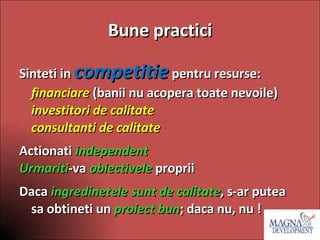 Bune practici Sinteti in  competitie  pentru resurse: financiare  (banii nu acopera toate nevoile) investitori de calitate consultanti de calitate Actionati  independent Urmariti -va  obiectivele  proprii Daca  ingredinetele sunt de calitate , s-ar putea sa obtineti un  proiect bun ; daca nu, nu ! 
