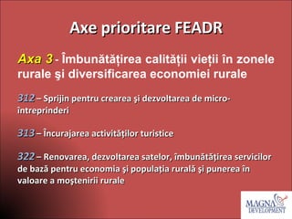 Axe prioritare FEADR Axa 3   -  Îmbunătăţirea calităţii vieţii în zonele rurale şi diversificarea economiei rurale 312   – Sprijin pentru crearea şi dezvoltarea de micro-întreprinderi  313   – Încurajarea activităţilor turistice 322   – Renovarea, dezvoltarea satelor, îmbunătăţirea servicilor de bază pentru economia şi populaţia rurală şi punerea în valoare a moştenirii rurale    