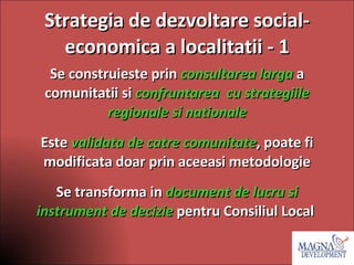 Strategia de dezvoltare social- economica a localitatii - 1 Se construieste prin  consultarea larga  a comunitatii si  confruntarea  cu strategiile regionale si nationale Este  validata de catre comunitate , poate fi modificata doar prin aceeasi metodologie Se transforma in  document de lucru si instrument de decizie   pentru Consiliul Local  