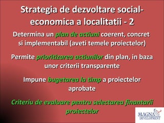 Strategia de dezvoltare social- economica a localitatii - 2 Determina un  plan de actiuni   coerent, concret  si implementabil (aveti temele proiectelor) Permite  prioritizarea actiunilor  din plan, in baza unor criterii transparente Impune  bugetarea la timp  a proiectelor aprobate Criteriu de evaluare pentru selectarea finantarii proiectelor 