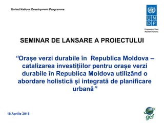 SEMINAR DE LANSARE A PROIECTULUI
United Nations Development Programme
“Orașe verzi durabile în Republica Moldova –
catalizarea investițiilor pentru orașe verzi
durabile în Republica Moldova utilizând o
abordare holistică și integrată de planificare
urbană”
18 Aprilie 2018
 