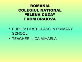 ROMANIA
    COLEGIUL NATIONAL
      “ELENA CUZA”
      FROM CRAIOVA

• PUPILS: FIRST CLASS IN PRIMARY
  SCHOOL
• TEACHER: LICA MIHAELA
 