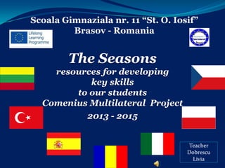 Scoala Gimnaziala nr. 11 “St. O. Iosif”
Brasov - Romania

The Seasons
resources for developing
key skills
to our students
Comenius Multilateral Project
2013 - 2015

Teacher
Dobrescu
Livia

 