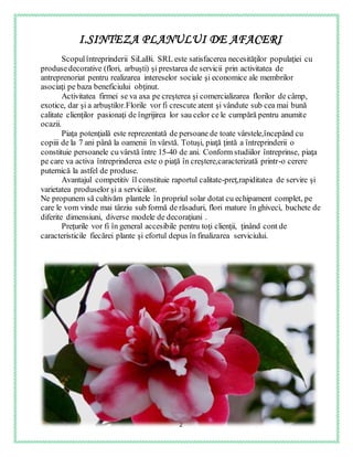 2
I.SINTEZA PLANULUI DE AFACERI
Scopulîntreprinderii SiLaBi. SRL este satisfacerea necesităţilor populaţiei cu
produsedecorative (flori, arbuşti) şi prestarea de servicii prin activitatea de
antreprenoriat pentru realizarea intereselor sociale şi economice ale membrilor
asociaţi pe baza beneficiului obţinut.
Activitatea firmei se va axa pe creşterea şi comercializarea florilor de câmp,
exotice, dar şi a arbuştilor.Florile vor fi crescute atent şi vândute sub cea mai bună
calitate clienţilor pasionaţi de îngrijirea lor sau celor ce le cumpără pentru anumite
ocazii.
Piaţa potenţială este reprezentată de persoane de toate vârstele,începând cu
copiii de la 7 ani până la oamenii în vârstă. Totuşi, piaţă ţintă a întreprinderii o
constituie persoanele cu vârstă între 15-40 de ani. Conform studiilor întreprinse, piaţa
pe care va activa întreprinderea este o piaţă în creştere,caracterizată printr-o cerere
puternică la astfel de produse.
Avantajul competitiv îl constituie raportul calitate-preţ,rapiditatea de servire şi
varietatea produselor şi a serviciilor.
Ne propunem să cultivăm plantele în propriul solar dotat cu echipament complet, pe
care le vom vinde mai târziu sub formă de răsaduri, flori mature în ghiveci, buchete de
diferite dimensiuni, diverse modele de decoraţiuni .
Preţurile vor fi în general accesibile pentru toţi clienţii, ţinând cont de
caracteristicile fiecărei plante şi efortul depus în finalizarea serviciului.
 