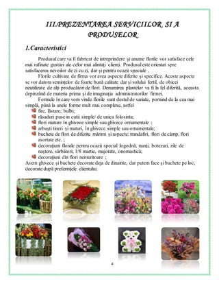 4
III.PREZENTAREA SERVICIILOR SI A
PRODUSELOR
1.Caracteristici
Produsulcare va fi fabricat de intreprindere şi anume florile vor satisface cele
mai rafinate gusturi ale celor mai alintaţi clienţi. Produsuleste orientat spre
satisfacerea nevoilor de zi cu zi, dar şi pentru ocazii speciale .
Florile cultivate de firma vor avea aspecte diferite şi specifice. Aceste aspecte
se vor datora seminţelor de foarte bună calitate dar şi solului fertil, de obicei
neutilizate de alţi producătoride flori. Denumirea plantelor va fi la fel diferită, aceasta
depinzând de materia prima şi de imaginaţia administratorilor firmei.
Formele în care vom vinde florile sunt destul de variate, pornind de la cea mai
simplă, până la unele forme mult mai complexe, astfel
fire, lăstare; bulbi;
răsaduri puse in cutii simple/ de unica folosinta;
flori mature în ghivece simple sau ghivece ornamentale ;
arbuşti tineri şi maturi, în ghivece simple sau ornamentale;
buchete de flori de diferite mărimi şi aspecte: trandafiri, flori de câmp, flori
asortate etc. ;
decoraţiuni florale pentru ocazii special :logodnă, nunţi, botezuri, zile de
naştere, sărbători; 1/8 martie, majorate, onomastică;
decoraţiuni din flori nemuritoare ;
Avem ghivece şi buchete decorate deja de dinainte, dar putem face şi buchete pe loc,
decorate după preferinţele clientului.
 