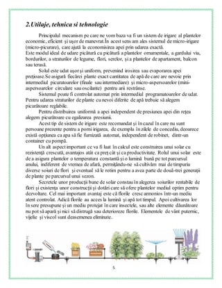 5
2.Utilaje, tehnica si tehnologie
Principalul mecanism pe care ne vom baza va fi un sistem de irigare al plantelor
economic, eficient şi uşor de manevrat.În acest sens am ales sistemul de micro-irigare
(micro-picurare), care ajută la economisirea apei prin udarea exactă.
Este modul ideal de udare picătură cu picătură a plantelor ornamentale, a gardului viu,
bordurilor, a straturilor de legume, flori, serelor, şi a plantelor de apartament, balcon
sau terasă.
Solul este udat uşorşi uniform, prevenind irosirea sau evaporarea apei
preţioase.Se asigură fiecărei plante exact cantitatea de apă de care are nevoie prin
intermediul picuratoarelor (finale sau intermediare) şi micro-aspersoarelor (mini-
aspersoarelor circulare sau oscilante) pentru arii restrânse.
Sistemul poate fi controlat automat prin intermediul programatoarelor de udat.
Pentru udarea straturilor de plante cu nevoi diferite de apă trebuie să alegem
picurătoare reglabile.
Pentru distribuirea uniformă a apei independent de presiunea apei din reţea
alegem picurătoare cu egalizarea presiunii.
Acest tip de sistem de irigare este recomandat şi în cazul în care nu sunt
persoane prezente pentru a porni irigarea, de exemplu în zilele de concediu, deoarece
există opţiunea ca apa să fie furnizată automat, independent de robinet, dintr-un
container cu pompă.
Un alt aspectimportant ce va fi luat în calcul este construirea unui solar cu
rezistenţă crescută, avantajos atât ca preţ cât şi ca productivitate. Rolul unui solar este
de a asigura plantelor o temperatura constantă şi o lumină bună pe tot parcursul
anului, indiferent de vremea de afară, permiţându-ne să cultivăm mai de timpuriu
diverse soiuri de flori şi eventual să le rotim pentru a avea parte de două-trei generaţii
de plante pe parcursul unui sezon.
Secretele unor producţii bune de solar constau în alegerea soiurilor rentabile de
flori şi existenţa unor construcţii şi dotări care să ofere plantelor mediul optim pentru
dezvoltare. Cel mai important avantaj este că florile cresc armonios într-un mediu
atent controlat. Adică florile au acces la lumină şi apă tot timpul. Apoi cultivarea lor
în sere presupune şi un mediu protejat în care insectele, sau alte elemente dăunătoare
nu pot să apară şi nici să distrugă sau deterioreze florile. Elementele de vânt puternic,
vijelie şi viscol sunt deasemenea eliminate..
 