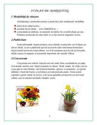8
IV.PLAN DE MARKETING
1.Modalităţi de vânzare
Achiziţionarea produselornoastre se poate face prin următoarele modalităţi:
direct de la sediul nostru ;
acesând site-ul oficial – www.Silabi2016.ro ;
contactându-ne telefonic, la numerele de telefon fix si mobil afişate pe site;
Preluarea produsului de către client se va face doar la magazinul nostru.
2.Publicitate
Toate informaţiile despreproduse, cât şi ofertele şi reducerile vor fi afişate pe
site-ul oficial, ce are o platformă uşor de accesatde către toată lumea.Instrucţiuni
despremodul nostru de comercializare vor fi de asemenea uşor de citit pe broşurile,
afişele expuse în magazin şi în punctele importante ale oraşului Vâlcea.
3.Concurenţa
Concurenţa este strânsă, întrucât sunt mai multe firme asemănătoare pe piaţă,
însă atuurile noastre sunt faptul că punem în valoare florile simple de câmp, care nu
se pot găsi la orice florărie, sub formă de buchete, ghivece şi ornamente , în special
utilizând o bază din burete, şi activitatea pe toată perioada anului. Firma noastă
cuprinde o gamă variată de servicii şi de aceea garantăm produsede cea mai bună
calitate care să satisfacă dorinţele clienţilor noştri.
 