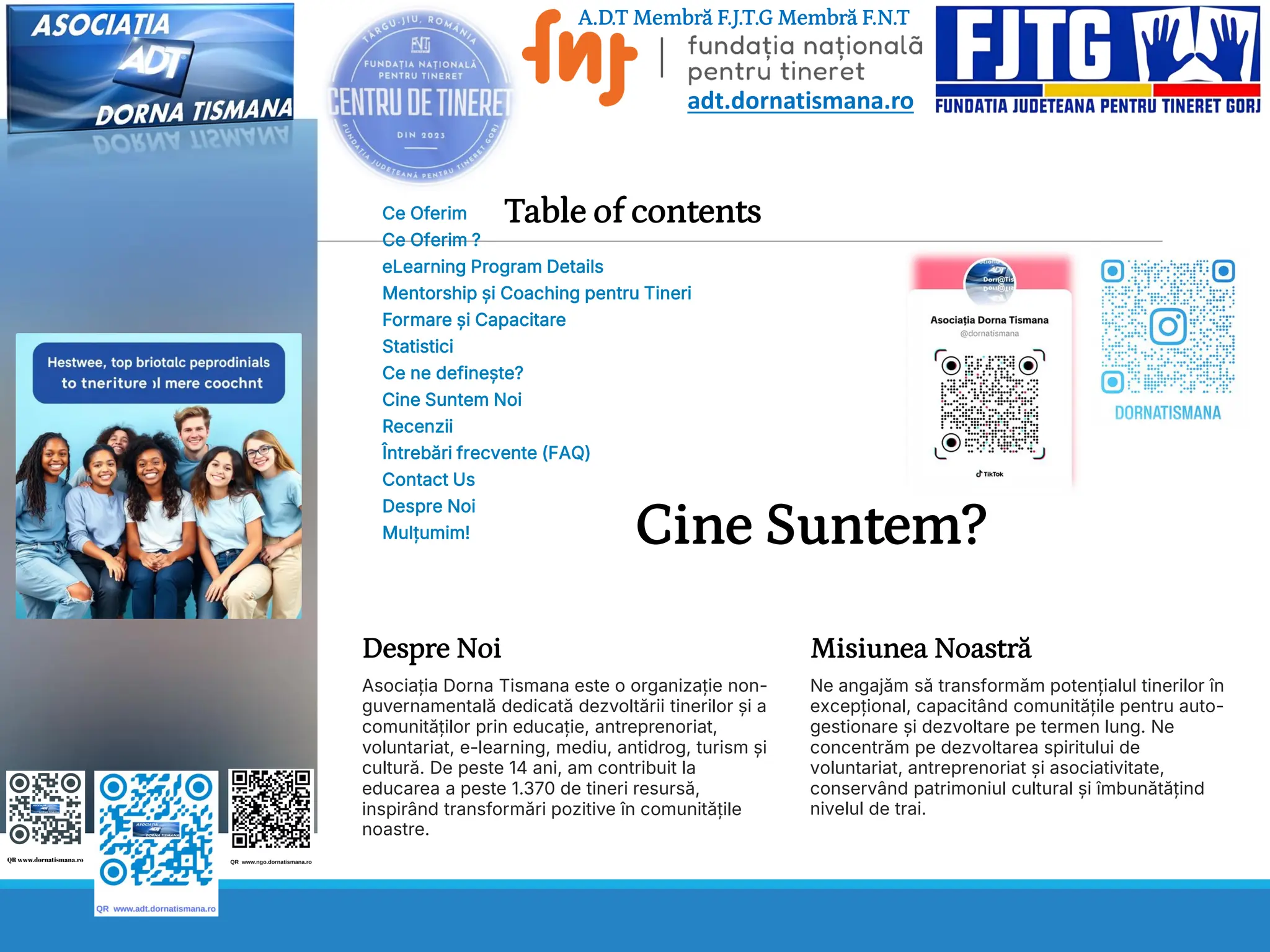 Table of contents
Ce Oferim
Ce Oferim ?
eLearning Program Details
Mentorship și Coaching pentru Tineri
Formare și Capacitare
Statistici
Ce ne definește?
Cine Suntem Noi
Recenzii
Întrebări frecvente (FAQ)
Contact Us
Despre Noi
Mulțumim! Cine Suntem?
Despre Noi
Asociația Dorna Tismana este o organizație non-
guvernamentală dedicată dezvoltării tinerilor și a
comunităților prin educație, antreprenoriat,
voluntariat, e-learning, mediu, antidrog, turism și
cultură. De peste 14 ani, am contribuit la
educarea a peste 1.370 de tineri resursă,
inspirând transformări pozitive în comunitățile
noastre.
Misiunea Noastră
Ne angajăm să transformăm potențialul tinerilor în
excepțional, capacitând comunitățile pentru auto-
gestionare și dezvoltare pe termen lung. Ne
concentrăm pe dezvoltarea spiritului de
voluntariat, antreprenoriat și asociativitate,
conservând patrimoniul cultural și îmbunătățind
nivelul de trai.
A.D.T Membră F.J.T.G Membră F.N.T
adt.dornatismana.ro
 
