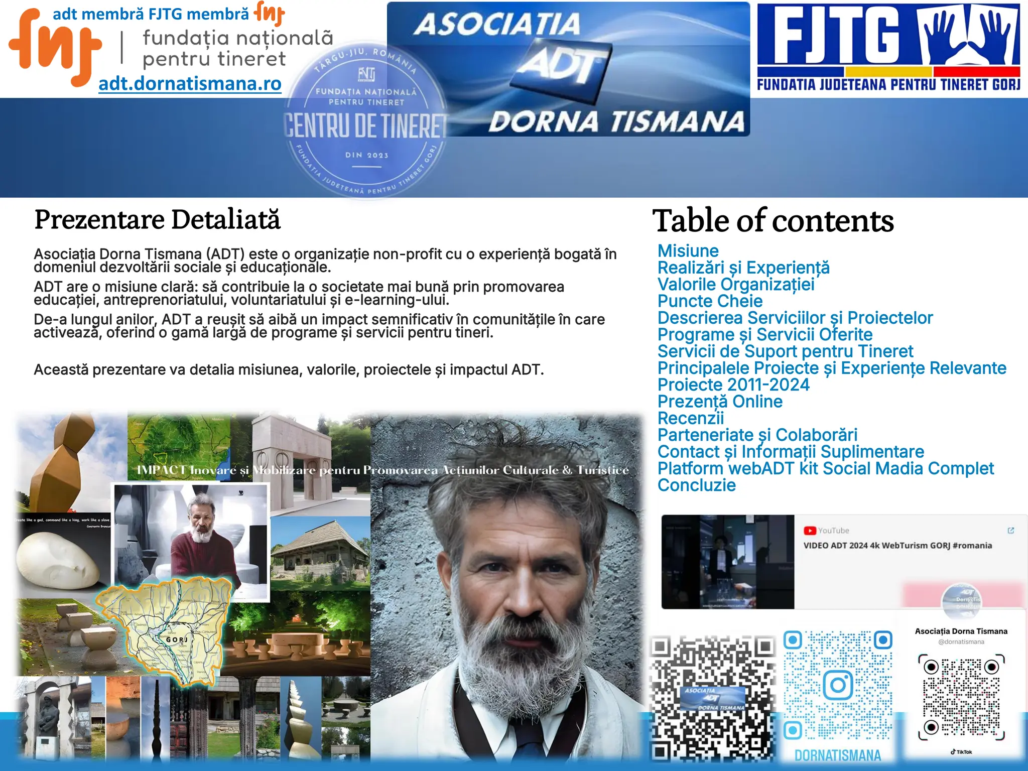 Prezentare Detaliată Table of contents
Misiune
Realizări și Experiență
Valorile Organizației
Puncte Cheie
Descrierea Serviciilor și Proiectelor
Programe și Servicii Oferite
Servicii de Suport pentru Tineret
Principalele Proiecte și Experiențe Relevante
Proiecte 2011-2024
Prezență Online
Recenzii
Parteneriate și Colaborări
Contact și Informații Suplimentare
Platform webADT kit Social Madia Complet
Concluzie
Asociația Dorna Tismana (ADT) este o organizație non-profit cu o experiență bogată în
domeniul dezvoltării sociale și educaționale.
ADT are o misiune clară: să contribuie la o societate mai bună prin promovarea
educației, antreprenoriatului, voluntariatului și e-learning-ului.
De-a lungul anilor, ADT a reușit să aibă un impact semnificativ în comunitățile în care
activează, oferind o gamă largă de programe și servicii pentru tineri.
Această prezentare va detalia misiunea, valorile, proiectele și impactul ADT.
adt membră FJTG membră
adt.dornatismana.ro
 